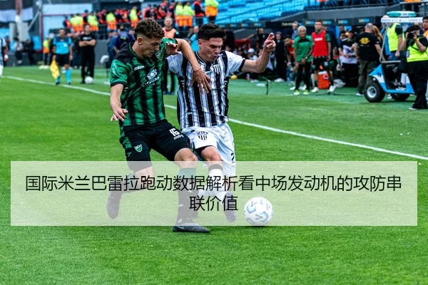 国际米兰巴雷拉跑动数据解析看中场发动机的攻防串联价值