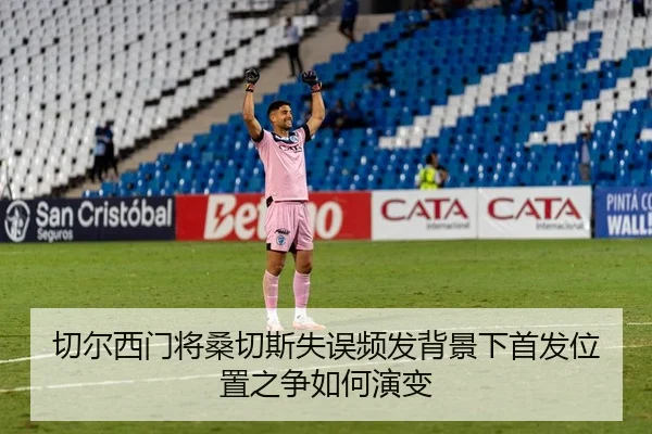 切尔西门将桑切斯失误频发背景下首发位置之争如何演变
