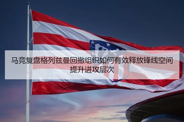马竞复盘格列兹曼回撤组织如何有效释放锋线空间提升进攻层次
