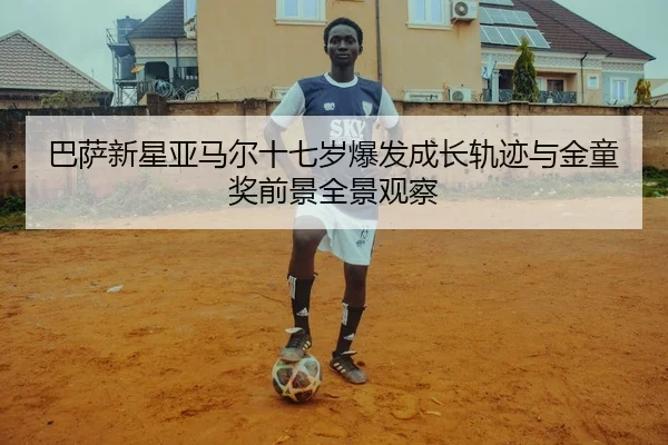 巴萨新星亚马尔十七岁爆发成长轨迹与金童奖前景全景观察