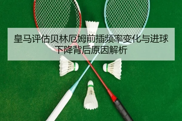 皇马评估贝林厄姆前插频率变化与进球下降背后原因解析
