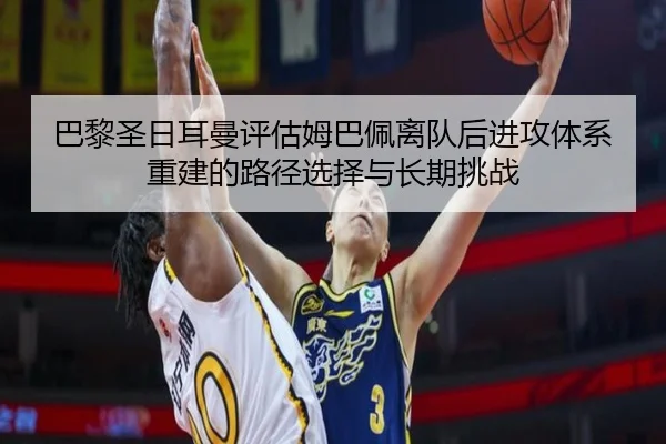巴黎圣日耳曼评估姆巴佩离队后进攻体系重建的路径选择与长期挑战