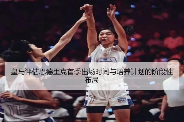 皇马评估恩德里克首季出场时间与培养计划的阶段性布局