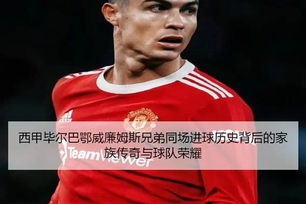 西甲毕尔巴鄂威廉姆斯兄弟同场进球历史背后的家族传奇与球队荣耀