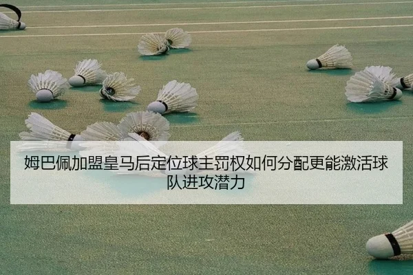 姆巴佩加盟皇马后定位球主罚权如何分配更能激活球队进攻潜力