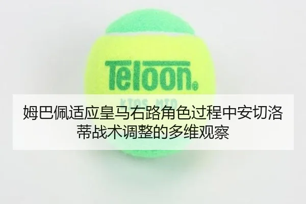姆巴佩适应皇马右路角色过程中安切洛蒂战术调整的多维观察