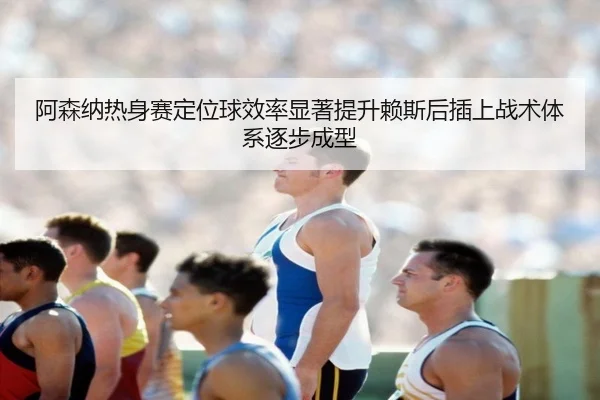 阿森纳热身赛定位球效率显著提升赖斯后插上战术体系逐步成型