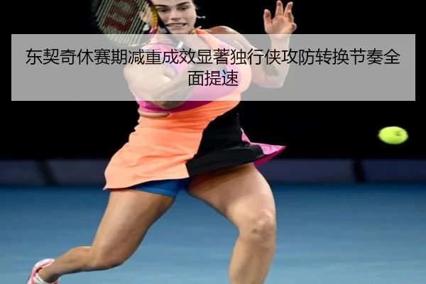 东契奇休赛期减重成效显著独行侠攻防转换节奏全面提速