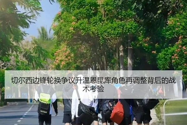 切尔西边锋轮换争议升温恩昆库角色再调整背后的战术考验