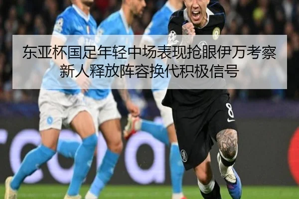 东亚杯国足年轻中场表现抢眼伊万考察新人释放阵容换代积极信号
